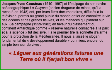 Jacques-Yves Cousteau (1910–1997) et l'équipage de son navire océanographique La Calypso (ancien dragueur de mines, qu'il a racheté en 1948) ont, par leurs films documentaires, diffusés à la télévision, permis au grand public du monde entier de connaître la vie des océans et des grands fleuves, et les menaces qui planent sur eux. Sa campagne (1959-1982) en faveur du classement du continent Antarctique comme « réserve naturelle consacrée à la paix et à la science » fut décisive. Il a le premier tiré la sonnette d'alarme pour la protection de la Méditerranée. Il nous a laissé le slogan fondamental du « développement durable » ou, mieux encore, du simple bonheur de vivre :
« Léguer aux générations futures une Terre où il f(er)ait bon vivre »
