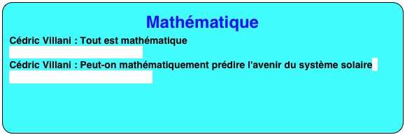 Mathématique
Cédric Villani : Tout est mathématique
https://youtu.be/rLFUnCUyPko
Cédric Villani : Peut-on mathématiquement prédire l'avenir du système solaire
https://youtu.be/HSeybpMJy_0

