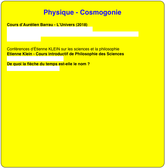 Physique - Cosmogonie

Cours d’Aurélien Barrau - L’Univers (2018)
https://www.youtube.com/watch?v=zjIC6jIQRKQ
https://www.youtube.com/channel/UCwgqYNmYaij2_8hq_tOFyZw/videos?disable_polymer=1

Conférences d’Étienne KLEIN sur les sciences et la philosophie
Etienne Klein - Cours introductif de Philosophie des Sciences
https://youtu.be/NA2XOTSTs8w
De quoi la flèche du temps est-elle le nom ?
https://youtu.be/Qi8mo1Pfkhs