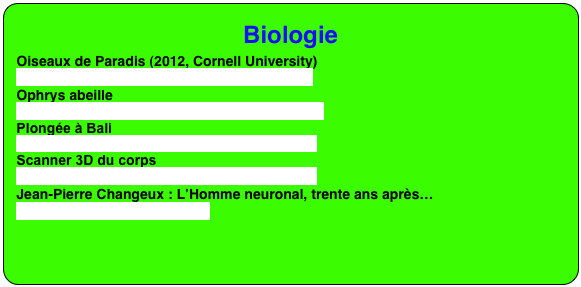 Biologie
Oiseaux de Paradis (2012, Cornell University)
http://www.youtube.com/embed/REP4S0uqEOc
Ophrys abeille
http://www.tela-botanica.org/actu/article6576.html
Plongée à Bali
https://www.youtube.com/embed/2uUk9K9TQhg
Scanner 3D du corps
https://www.youtube.com/embed/1z3WovnWhys
Jean-Pierre Changeux : L’Homme neuronal, trente ans après…
https://youtu.be/vY3DY2xA53w