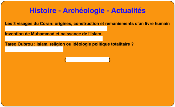 Histoire - Archéologie - Actualités

Les 3 visages du Coran: origines, construction et remaniements d'un livre humain
https://www.youtube.com/watch?v=6uOKexZoeKM
Invention de Muhammad et naissance de l'islam
https://www.youtube.com/watch?v=GKYdelruJf0
Tareq Oubrou : islam, religion ou idéologie politique totalitaire ?
https://youtu.be/U50plDd8yIs

(voir les autres vidéos)